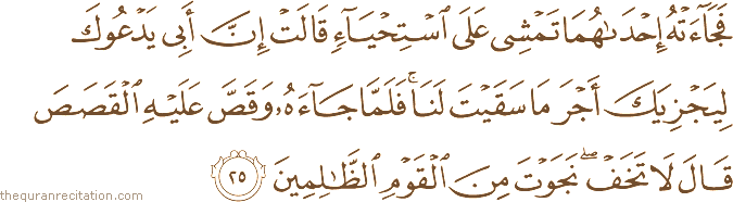 فَجَاءَتْهُ إِحْدَاهُمَا تَمْشِي عَلَى اسْتِحْيَاءٍ قَالَتْ إِنَّ أَبِي يَدْعُوكَ لِيَجْزِيَكَ أَجْرَ مَا سَقَيْتَ لَنَا ۚ فَلَمَّا جَاءَهُ وَقَصَّ عَلَيْهِ الْقَصَصَ قَالَ لَا تَخَفْ ۖ نَجَوْتَ مِنَ الْقَوْمِ الظَّالِمِينَ