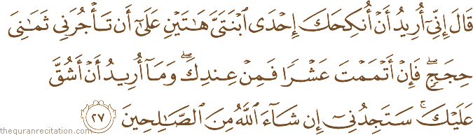 قَالَ إِنِّي أُرِيدُ أَنْ أُنْكِحَكَ إِحْدَى ابْنَتَيَّ هَاتَيْنِ عَلَىٰ أَنْ تَأْجُرَنِي ثَمَانِيَ حِجَجٍ ۖ فَإِنْ أَتْمَمْتَ عَشْرًا فَمِنْ عِنْدِكَ ۖ وَمَا أُرِيدُ أَنْ أَشُقَّ عَلَيْكَ ۚ سَتَجِدُنِي إِنْ شَاءَ اللَّهُ مِنَ الصَّالِحِينَ