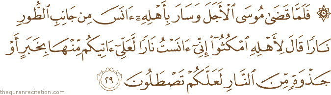 فَلَمَّا قَضَىٰ مُوسَى الْأَجَلَ وَسَارَ بِأَهْلِهِ آنَسَ مِنْ جَانِبِ الطُّورِ نَارًا قَالَ لِأَهْلِهِ امْكُثُوا إِنِّي آنَسْتُ نَارًا لَعَلِّي آتِيكُمْ مِنْهَا بِخَبَرٍ أَوْ جَذْوَةٍ مِنَ النَّارِ لَعَلَّكُمْ تَصْطَلُونَ