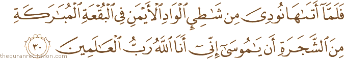 فَلَمَّا أَتَاهَا نُودِيَ مِنْ شَاطِئِ الْوَادِ الْأَيْمَنِ فِي الْبُقْعَةِ الْمُبَارَكَةِ مِنَ الشَّجَرَةِ أَنْ يَا مُوسَىٰ إِنِّي أَنَا اللَّهُ رَبُّ الْعَالَمِينَ