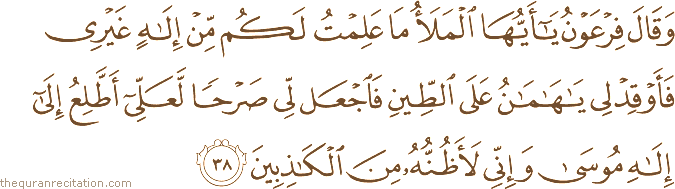 وَقَالَ فِرْعَوْنُ يَا أَيُّهَا الْمَلَأُ مَا عَلِمْتُ لَكُمْ مِنْ إِلَٰهٍ غَيْرِي فَأَوْقِدْ لِي يَا هَامَانُ عَلَى الطِّينِ فَاجْعَلْ لِي صَرْحًا لَعَلِّي أَطَّلِعُ إِلَىٰ إِلَٰهِ مُوسَىٰ وَإِنِّي لَأَظُنُّهُ مِنَ الْكَاذِبِينَ