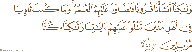 وَلَٰكِنَّا أَنْشَأْنَا قُرُونًا فَتَطَاوَلَ عَلَيْهِمُ الْعُمُرُ ۚ وَمَا كُنْتَ ثَاوِيًا فِي أَهْلِ مَدْيَنَ تَتْلُو عَلَيْهِمْ آيَاتِنَا وَلَٰكِنَّا كُنَّا مُرْسِلِينَ