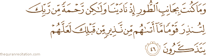 وَمَا كُنْتَ بِجَانِبِ الطُّورِ إِذْ نَادَيْنَا وَلَٰكِنْ رَحْمَةً مِنْ رَبِّكَ لِتُنْذِرَ قَوْمًا مَا أَتَاهُمْ مِنْ نَذِيرٍ مِنْ قَبْلِكَ لَعَلَّهُمْ يَتَذَكَّرُونَ