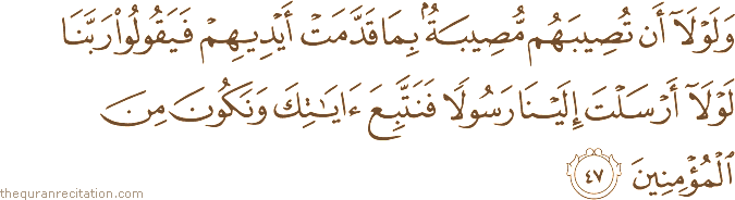 وَلَوْلَا أَنْ تُصِيبَهُمْ مُصِيبَةٌ بِمَا قَدَّمَتْ أَيْدِيهِمْ فَيَقُولُوا رَبَّنَا لَوْلَا أَرْسَلْتَ إِلَيْنَا رَسُولًا فَنَتَّبِعَ آيَاتِكَ وَنَكُونَ مِنَ الْمُؤْمِنِينَ