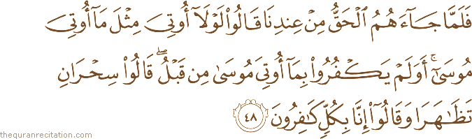 فَلَمَّا جَاءَهُمُ الْحَقُّ مِنْ عِنْدِنَا قَالُوا لَوْلَا أُوتِيَ مِثْلَ مَا أُوتِيَ مُوسَىٰ ۚ أَوَلَمْ يَكْفُرُوا بِمَا أُوتِيَ مُوسَىٰ مِنْ قَبْلُ ۖ قَالُوا سِحْرَانِ تَظَاهَرَا وَقَالُوا إِنَّا بِكُلٍّ كَافِرُونَ