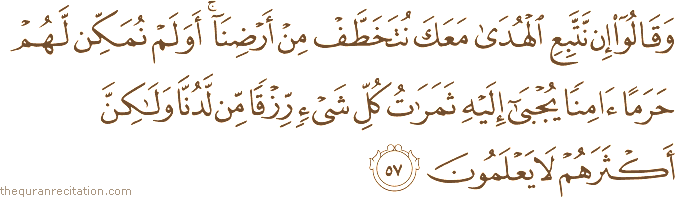 وَقَالُوا إِنْ نَتَّبِعِ الْهُدَىٰ مَعَكَ نُتَخَطَّفْ مِنْ أَرْضِنَا ۚ أَوَلَمْ نُمَكِّنْ لَهُمْ حَرَمًا آمِنًا يُجْبَىٰ إِلَيْهِ ثَمَرَاتُ كُلِّ شَيْءٍ رِزْقًا مِنْ لَدُنَّا وَلَٰكِنَّ أَكْثَرَهُمْ لَا يَعْلَمُونَ