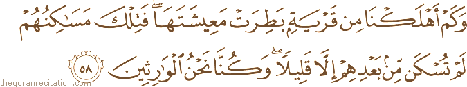 وَكَمْ أَهْلَكْنَا مِنْ قَرْيَةٍ بَطِرَتْ مَعِيشَتَهَا ۖ فَتِلْكَ مَسَاكِنُهُمْ لَمْ تُسْكَنْ مِنْ بَعْدِهِمْ إِلَّا قَلِيلًا ۖ وَكُنَّا نَحْنُ الْوَارِثِينَ
