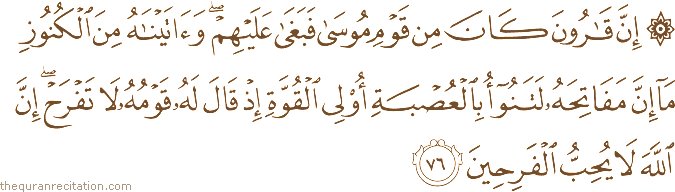 إِنَّ قَارُونَ كَانَ مِنْ قَوْمِ مُوسَىٰ فَبَغَىٰ عَلَيْهِمْ ۖ وَآتَيْنَاهُ مِنَ الْكُنُوزِ مَا إِنَّ مَفَاتِحَهُ لَتَنُوءُ بِالْعُصْبَةِ أُولِي الْقُوَّةِ إِذْ قَالَ لَهُ قَوْمُهُ لَا تَفْرَحْ ۖ إِنَّ اللَّهَ لَا يُحِبُّ الْفَرِحِينَ