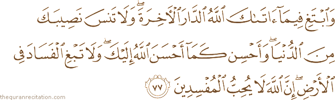 وَابْتَغِ فِيمَا آتَاكَ اللَّهُ الدَّارَ الْآخِرَةَ ۖ وَلَا تَنْسَ نَصِيبَكَ مِنَ الدُّنْيَا ۖ وَأَحْسِنْ كَمَا أَحْسَنَ اللَّهُ إِلَيْكَ ۖ وَلَا تَبْغِ الْفَسَادَ فِي الْأَرْضِ ۖ إِنَّ اللَّهَ لَا يُحِبُّ الْمُفْسِدِينَ