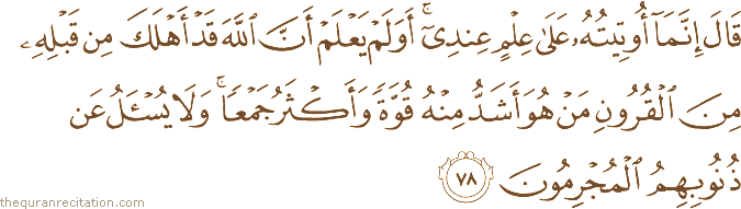 قَالَ إِنَّمَا أُوتِيتُهُ عَلَىٰ عِلْمٍ عِنْدِي ۚ أَوَلَمْ يَعْلَمْ أَنَّ اللَّهَ قَدْ أَهْلَكَ مِنْ قَبْلِهِ مِنَ الْقُرُونِ مَنْ هُوَ أَشَدُّ مِنْهُ قُوَّةً وَأَكْثَرُ جَمْعًا ۚ وَلَا يُسْأَلُ عَنْ ذُنُوبِهِمُ الْمُجْرِمُونَ
