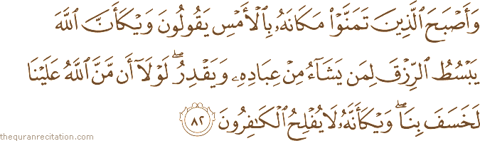 وَأَصْبَحَ الَّذِينَ تَمَنَّوْا مَكَانَهُ بِالْأَمْسِ يَقُولُونَ وَيْكَأَنَّ اللَّهَ يَبْسُطُ الرِّزْقَ لِمَنْ يَشَاءُ مِنْ عِبَادِهِ وَيَقْدِرُ ۖ لَوْلَا أَنْ مَنَّ اللَّهُ عَلَيْنَا لَخَسَفَ بِنَا ۖ وَيْكَأَنَّهُ لَا يُفْلِحُ الْكَافِرُونَ
