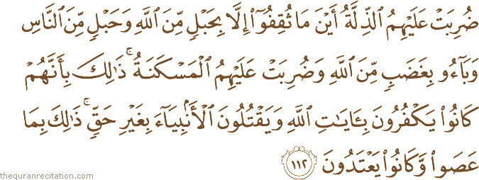 ضُرِبَتْ عَلَيْهِمُ الذِّلَّةُ أَيْنَ مَا ثُقِفُوا إِلَّا بِحَبْلٍ مِنَ اللَّهِ وَحَبْلٍ مِنَ النَّاسِ وَبَاءُوا بِغَضَبٍ مِنَ اللَّهِ وَضُرِبَتْ عَلَيْهِمُ الْمَسْكَنَةُ ۚ ذَٰلِكَ بِأَنَّهُمْ كَانُوا يَكْفُرُونَ بِآيَاتِ اللَّهِ وَيَقْتُلُونَ الْأَنْبِيَاءَ بِغَيْرِ حَقٍّ ۚ ذَٰلِكَ بِمَا عَصَوْا وَكَانُوا يَعْتَدُونَ