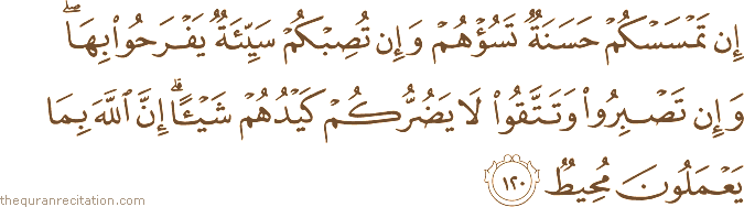 إِنْ تَمْسَسْكُمْ حَسَنَةٌ تَسُؤْهُمْ وَإِنْ تُصِبْكُمْ سَيِّئَةٌ يَفْرَحُوا بِهَا ۖ وَإِنْ تَصْبِرُوا وَتَتَّقُوا لَا يَضُرُّكُمْ كَيْدُهُمْ شَيْئًا ۗ إِنَّ اللَّهَ بِمَا يَعْمَلُونَ مُحِيطٌ