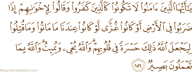 يَا أَيُّهَا الَّذِينَ آمَنُوا لَا تَكُونُوا كَالَّذِينَ كَفَرُوا وَقَالُوا لِإِخْوَانِهِمْ إِذَا ضَرَبُوا فِي الْأَرْضِ أَوْ كَانُوا غُزًّى لَوْ كَانُوا عِنْدَنَا مَا مَاتُوا وَمَا قُتِلُوا لِيَجْعَلَ اللَّهُ ذَٰلِكَ حَسْرَةً فِي قُلُوبِهِمْ ۗ وَاللَّهُ يُحْيِي وَيُمِيتُ ۗ وَاللَّهُ بِمَا تَعْمَلُونَ بَصِيرٌ