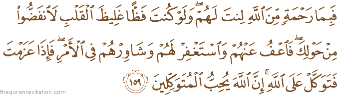 فَبِمَا رَحْمَةٍ مِنَ اللَّهِ لِنْتَ لَهُمْ ۖ وَلَوْ كُنْتَ فَظًّا غَلِيظَ الْقَلْبِ لَانْفَضُّوا مِنْ حَوْلِكَ ۖ فَاعْفُ عَنْهُمْ وَاسْتَغْفِرْ لَهُمْ وَشَاوِرْهُمْ فِي الْأَمْرِ ۖ فَإِذَا عَزَمْتَ فَتَوَكَّلْ عَلَى اللَّهِ ۚ إِنَّ اللَّهَ يُحِبُّ الْمُتَوَكِّلِينَ