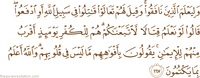 وَلِيَعْلَمَ الَّذِينَ نَافَقُوا ۚ وَقِيلَ لَهُمْ تَعَالَوْا قَاتِلُوا فِي سَبِيلِ اللَّهِ أَوِ ادْفَعُوا ۖ قَالُوا لَوْ نَعْلَمُ قِتَالًا لَاتَّبَعْنَاكُمْ ۗ هُمْ لِلْكُفْرِ يَوْمَئِذٍ أَقْرَبُ مِنْهُمْ لِلْإِيمَانِ ۚ يَقُولُونَ بِأَفْوَاهِهِمْ مَا لَيْسَ فِي قُلُوبِهِمْ ۗ وَاللَّهُ أَعْلَمُ بِمَا يَكْتُمُونَ