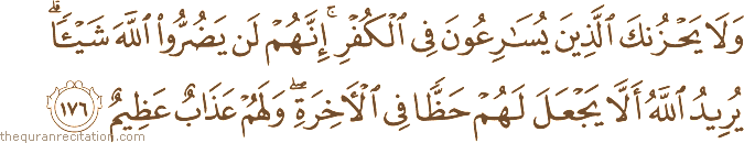 وَلَا يَحْزُنْكَ الَّذِينَ يُسَارِعُونَ فِي الْكُفْرِ ۚ إِنَّهُمْ لَنْ يَضُرُّوا اللَّهَ شَيْئًا ۗ يُرِيدُ اللَّهُ أَلَّا يَجْعَلَ لَهُمْ حَظًّا فِي الْآخِرَةِ ۖ وَلَهُمْ عَذَابٌ عَظِيمٌ