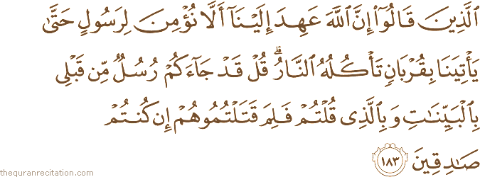 الَّذِينَ قَالُوا إِنَّ اللَّهَ عَهِدَ إِلَيْنَا أَلَّا نُؤْمِنَ لِرَسُولٍ حَتَّىٰ يَأْتِيَنَا بِقُرْبَانٍ تَأْكُلُهُ النَّارُ ۗ قُلْ قَدْ جَاءَكُمْ رُسُلٌ مِنْ قَبْلِي بِالْبَيِّنَاتِ وَبِالَّذِي قُلْتُمْ فَلِمَ قَتَلْتُمُوهُمْ إِنْ كُنْتُمْ صَادِقِينَ