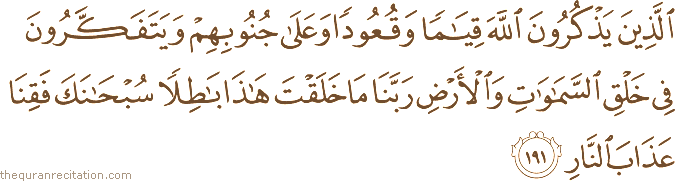 الَّذِينَ يَذْكُرُونَ اللَّهَ قِيَامًا وَقُعُودًا وَعَلَىٰ جُنُوبِهِمْ وَيَتَفَكَّرُونَ فِي خَلْقِ السَّمَاوَاتِ وَالْأَرْضِ رَبَّنَا مَا خَلَقْتَ هَٰذَا بَاطِلًا سُبْحَانَكَ فَقِنَا عَذَابَ النَّارِ
