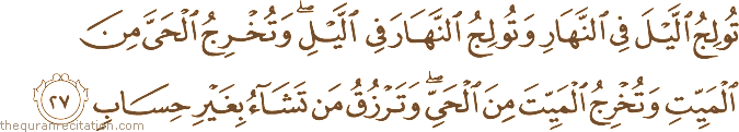تُولِجُ اللَّيْلَ فِي النَّهَارِ وَتُولِجُ النَّهَارَ فِي اللَّيْلِ ۖ وَتُخْرِجُ الْحَيَّ مِنَ الْمَيِّتِ وَتُخْرِجُ الْمَيِّتَ مِنَ الْحَيِّ ۖ وَتَرْزُقُ مَنْ تَشَاءُ بِغَيْرِ حِسَابٍ