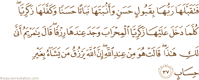 فَتَقَبَّلَهَا رَبُّهَا بِقَبُولٍ حَسَنٍ وَأَنْبَتَهَا نَبَاتًا حَسَنًا وَكَفَّلَهَا زَكَرِيَّا ۖ كُلَّمَا دَخَلَ عَلَيْهَا زَكَرِيَّا الْمِحْرَابَ وَجَدَ عِنْدَهَا رِزْقًا ۖ قَالَ يَا مَرْيَمُ أَنَّىٰ لَكِ هَٰذَا ۖ قَالَتْ هُوَ مِنْ عِنْدِ اللَّهِ ۖ إِنَّ اللَّهَ يَرْزُقُ مَنْ يَشَاءُ بِغَيْرِ حِسَابٍ