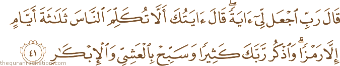 قَالَ رَبِّ اجْعَلْ لِي آيَةً ۖ قَالَ آيَتُكَ أَلَّا تُكَلِّمَ النَّاسَ ثَلَاثَةَ أَيَّامٍ إِلَّا رَمْزًا ۗ وَاذْكُرْ رَبَّكَ كَثِيرًا وَسَبِّحْ بِالْعَشِيِّ وَالْإِبْكَارِ