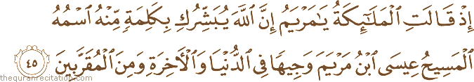 إِذْ قَالَتِ الْمَلَائِكَةُ يَا مَرْيَمُ إِنَّ اللَّهَ يُبَشِّرُكِ بِكَلِمَةٍ مِنْهُ اسْمُهُ الْمَسِيحُ عِيسَى ابْنُ مَرْيَمَ وَجِيهًا فِي الدُّنْيَا وَالْآخِرَةِ وَمِنَ الْمُقَرَّبِينَ