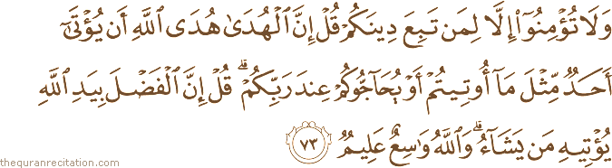 وَلَا تُؤْمِنُوا إِلَّا لِمَنْ تَبِعَ دِينَكُمْ قُلْ إِنَّ الْهُدَىٰ هُدَى اللَّهِ أَنْ يُؤْتَىٰ أَحَدٌ مِثْلَ مَا أُوتِيتُمْ أَوْ يُحَاجُّوكُمْ عِنْدَ رَبِّكُمْ ۗ قُلْ إِنَّ الْفَضْلَ بِيَدِ اللَّهِ يُؤْتِيهِ مَنْ يَشَاءُ ۗ وَاللَّهُ وَاسِعٌ عَلِيمٌ