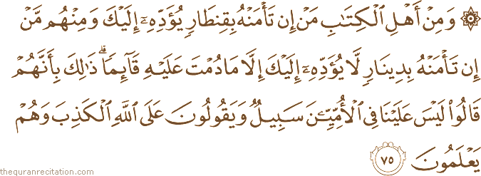 وَمِنْ أَهْلِ الْكِتَابِ مَنْ إِنْ تَأْمَنْهُ بِقِنْطَارٍ يُؤَدِّهِ إِلَيْكَ وَمِنْهُمْ مَنْ إِنْ تَأْمَنْهُ بِدِينَارٍ لَا يُؤَدِّهِ إِلَيْكَ إِلَّا مَا دُمْتَ عَلَيْهِ قَائِمًا ۗ ذَٰلِكَ بِأَنَّهُمْ قَالُوا لَيْسَ عَلَيْنَا فِي الْأُمِّيِّينَ سَبِيلٌ وَيَقُولُونَ عَلَى اللَّهِ الْكَذِبَ وَهُمْ يَعْلَمُونَ