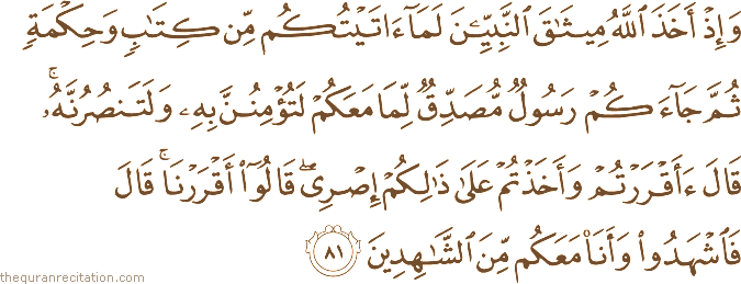 وَإِذْ أَخَذَ اللَّهُ مِيثَاقَ النَّبِيِّينَ لَمَا آتَيْتُكُمْ مِنْ كِتَابٍ وَحِكْمَةٍ ثُمَّ جَاءَكُمْ رَسُولٌ مُصَدِّقٌ لِمَا مَعَكُمْ لَتُؤْمِنُنَّ بِهِ وَلَتَنْصُرُنَّهُ ۚ قَالَ أَأَقْرَرْتُمْ وَأَخَذْتُمْ عَلَىٰ ذَٰلِكُمْ إِصْرِي ۖ قَالُوا أَقْرَرْنَا ۚ قَالَ فَاشْهَدُوا وَأَنَا مَعَكُمْ مِنَ الشَّاهِدِينَ