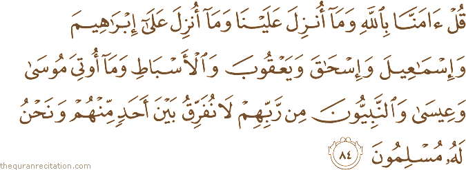 قُلْ آمَنَّا بِاللَّهِ وَمَا أُنْزِلَ عَلَيْنَا وَمَا أُنْزِلَ عَلَىٰ إِبْرَاهِيمَ وَإِسْمَاعِيلَ وَإِسْحَاقَ وَيَعْقُوبَ وَالْأَسْبَاطِ وَمَا أُوتِيَ مُوسَىٰ وَعِيسَىٰ وَالنَّبِيُّونَ مِنْ رَبِّهِمْ لَا نُفَرِّقُ بَيْنَ أَحَدٍ مِنْهُمْ وَنَحْنُ لَهُ مُسْلِمُونَ