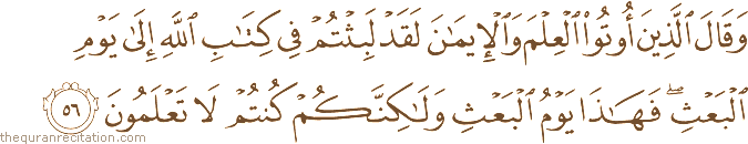 وَقَالَ الَّذِينَ أُوتُوا الْعِلْمَ وَالْإِيمَانَ لَقَدْ لَبِثْتُمْ فِي كِتَابِ اللَّهِ إِلَىٰ يَوْمِ الْبَعْثِ ۖ فَهَٰذَا يَوْمُ الْبَعْثِ وَلَٰكِنَّكُمْ كُنْتُمْ لَا تَعْلَمُونَ