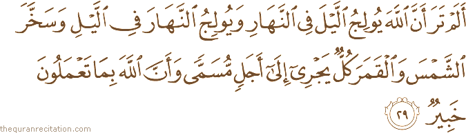 أَلَمْ تَرَ أَنَّ اللَّهَ يُولِجُ اللَّيْلَ فِي النَّهَارِ وَيُولِجُ النَّهَارَ فِي اللَّيْلِ وَسَخَّرَ الشَّمْسَ وَالْقَمَرَ كُلٌّ يَجْرِي إِلَىٰ أَجَلٍ مُسَمًّى وَأَنَّ اللَّهَ بِمَا تَعْمَلُونَ خَبِيرٌ