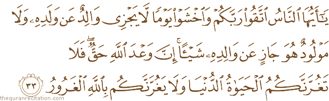 يَا أَيُّهَا النَّاسُ اتَّقُوا رَبَّكُمْ وَاخْشَوْا يَوْمًا لَا يَجْزِي وَالِدٌ عَنْ وَلَدِهِ وَلَا مَوْلُودٌ هُوَ جَازٍ عَنْ وَالِدِهِ شَيْئًا ۚ إِنَّ وَعْدَ اللَّهِ حَقٌّ ۖ فَلَا تَغُرَّنَّكُمُ الْحَيَاةُ الدُّنْيَا وَلَا يَغُرَّنَّكُمْ بِاللَّهِ الْغَرُورُ