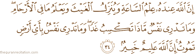 إِنَّ اللَّهَ عِنْدَهُ عِلْمُ السَّاعَةِ وَيُنَزِّلُ الْغَيْثَ وَيَعْلَمُ مَا فِي الْأَرْحَامِ ۖ وَمَا تَدْرِي نَفْسٌ مَاذَا تَكْسِبُ غَدًا ۖ وَمَا تَدْرِي نَفْسٌ بِأَيِّ أَرْضٍ تَمُوتُ ۚ إِنَّ اللَّهَ عَلِيمٌ خَبِيرٌ