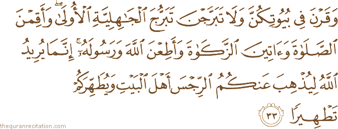 وَقَرْنَ فِي بُيُوتِكُنَّ وَلَا تَبَرَّجْنَ تَبَرُّجَ الْجَاهِلِيَّةِ الْأُولَىٰ ۖ وَأَقِمْنَ الصَّلَاةَ وَآتِينَ الزَّكَاةَ وَأَطِعْنَ اللَّهَ وَرَسُولَهُ ۚ إِنَّمَا يُرِيدُ اللَّهُ لِيُذْهِبَ عَنْكُمُ الرِّجْسَ أَهْلَ الْبَيْتِ وَيُطَهِّرَكُمْ تَطْهِيرًا