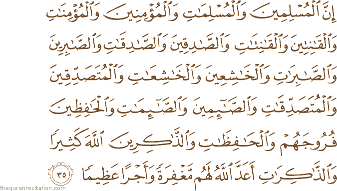 إِنَّ الْمُسْلِمِينَ وَالْمُسْلِمَاتِ وَالْمُؤْمِنِينَ وَالْمُؤْمِنَاتِ وَالْقَانِتِينَ وَالْقَانِتَاتِ وَالصَّادِقِينَ وَالصَّادِقَاتِ وَالصَّابِرِينَ وَالصَّابِرَاتِ وَالْخَاشِعِينَ وَالْخَاشِعَاتِ وَالْمُتَصَدِّقِينَ وَالْمُتَصَدِّقَاتِ وَالصَّائِمِينَ وَالصَّائِمَاتِ وَالْحَافِظِينَ فُرُوجَهُمْ وَالْحَافِظَاتِ وَالذَّاكِرِينَ اللَّهَ كَثِيرًا وَالذَّاكِرَاتِ أَعَدَّ اللَّهُ لَهُمْ مَغْفِرَةً وَأَجْرًا عَظِيمًا
