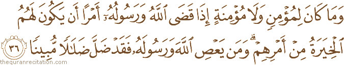 وَمَا كَانَ لِمُؤْمِنٍ وَلَا مُؤْمِنَةٍ إِذَا قَضَى اللَّهُ وَرَسُولُهُ أَمْرًا أَنْ يَكُونَ لَهُمُ الْخِيَرَةُ مِنْ أَمْرِهِمْ ۗ وَمَنْ يَعْصِ اللَّهَ وَرَسُولَهُ فَقَدْ ضَلَّ ضَلَالًا مُبِينًا