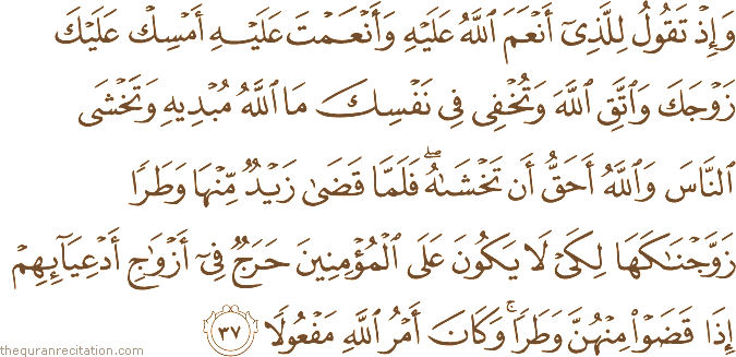 وَإِذْ تَقُولُ لِلَّذِي أَنْعَمَ اللَّهُ عَلَيْهِ وَأَنْعَمْتَ عَلَيْهِ أَمْسِكْ عَلَيْكَ زَوْجَكَ وَاتَّقِ اللَّهَ وَتُخْفِي فِي نَفْسِكَ مَا اللَّهُ مُبْدِيهِ وَتَخْشَى النَّاسَ وَاللَّهُ أَحَقُّ أَنْ تَخْشَاهُ ۖ فَلَمَّا قَضَىٰ زَيْدٌ مِنْهَا وَطَرًا زَوَّجْنَاكَهَا لِكَيْ لَا يَكُونَ عَلَى الْمُؤْمِنِينَ حَرَجٌ فِي أَزْوَاجِ أَدْعِيَائِهِمْ إِذَا قَضَوْا مِنْهُنَّ وَطَرًا ۚ وَكَانَ أَمْرُ اللَّهِ مَفْعُولًا