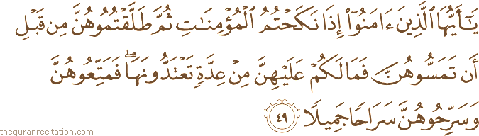 يَا أَيُّهَا الَّذِينَ آمَنُوا إِذَا نَكَحْتُمُ الْمُؤْمِنَاتِ ثُمَّ طَلَّقْتُمُوهُنَّ مِنْ قَبْلِ أَنْ تَمَسُّوهُنَّ فَمَا لَكُمْ عَلَيْهِنَّ مِنْ عِدَّةٍ تَعْتَدُّونَهَا ۖ فَمَتِّعُوهُنَّ وَسَرِّحُوهُنَّ سَرَاحًا جَمِيلًا