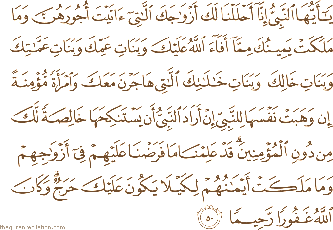 يَا أَيُّهَا النَّبِيُّ إِنَّا أَحْلَلْنَا لَكَ أَزْوَاجَكَ اللَّاتِي آتَيْتَ أُجُورَهُنَّ وَمَا مَلَكَتْ يَمِينُكَ مِمَّا أَفَاءَ اللَّهُ عَلَيْكَ وَبَنَاتِ عَمِّكَ وَبَنَاتِ عَمَّاتِكَ وَبَنَاتِ خَالِكَ وَبَنَاتِ خَالَاتِكَ اللَّاتِي هَاجَرْنَ مَعَكَ وَامْرَأَةً مُؤْمِنَةً إِنْ وَهَبَتْ نَفْسَهَا لِلنَّبِيِّ إِنْ أَرَادَ النَّبِيُّ أَنْ يَسْتَنْكِحَهَا خَالِصَةً لَكَ مِنْ دُونِ الْمُؤْمِنِينَ ۗ قَدْ عَلِمْنَا مَا فَرَضْنَا عَلَيْهِمْ فِي أَزْوَاجِهِمْ وَمَا مَلَكَتْ أَيْمَانُهُمْ لِكَيْلَا يَكُونَ عَلَيْكَ حَرَجٌ ۗ وَكَانَ اللَّهُ غَفُورًا رَحِيمًا