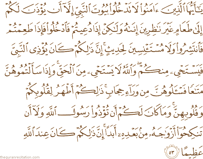 يَا أَيُّهَا الَّذِينَ آمَنُوا لَا تَدْخُلُوا بُيُوتَ النَّبِيِّ إِلَّا أَنْ يُؤْذَنَ لَكُمْ إِلَىٰ طَعَامٍ غَيْرَ نَاظِرِينَ إِنَاهُ وَلَٰكِنْ إِذَا دُعِيتُمْ فَادْخُلُوا فَإِذَا طَعِمْتُمْ فَانْتَشِرُوا وَلَا مُسْتَأْنِسِينَ لِحَدِيثٍ ۚ إِنَّ ذَٰلِكُمْ كَانَ يُؤْذِي النَّبِيَّ فَيَسْتَحْيِي مِنْكُمْ ۖ وَاللَّهُ لَا يَسْتَحْيِي مِنَ الْحَقِّ ۚ وَإِذَا سَأَلْتُمُوهُنَّ مَتَاعًا فَاسْأَلُوهُنَّ مِنْ وَرَاءِ حِجَابٍ ۚ ذَٰلِكُمْ أَطْهَرُ لِقُلُوبِكُمْ وَقُلُوبِهِنَّ ۚ وَمَا كَانَ لَكُمْ أَنْ تُؤْذُوا رَسُولَ اللَّهِ وَلَا أَنْ تَنْكِحُوا أَزْوَاجَهُ مِنْ بَعْدِهِ أَبَدًا ۚ إِنَّ ذَٰلِكُمْ كَانَ عِنْدَ اللَّهِ عَظِيمًا