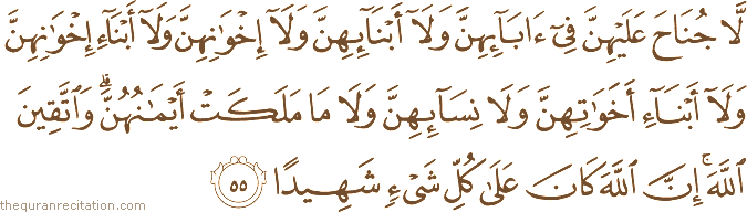 لَا جُنَاحَ عَلَيْهِنَّ فِي آبَائِهِنَّ وَلَا أَبْنَائِهِنَّ وَلَا إِخْوَانِهِنَّ وَلَا أَبْنَاءِ إِخْوَانِهِنَّ وَلَا أَبْنَاءِ أَخَوَاتِهِنَّ وَلَا نِسَائِهِنَّ وَلَا مَا مَلَكَتْ أَيْمَانُهُنَّ ۗ وَاتَّقِينَ اللَّهَ ۚ إِنَّ اللَّهَ كَانَ عَلَىٰ كُلِّ شَيْءٍ شَهِيدًا