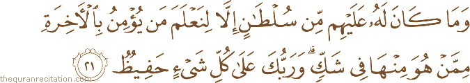 وَمَا كَانَ لَهُ عَلَيْهِمْ مِنْ سُلْطَانٍ إِلَّا لِنَعْلَمَ مَنْ يُؤْمِنُ بِالْآخِرَةِ مِمَّنْ هُوَ مِنْهَا فِي شَكٍّ ۗ وَرَبُّكَ عَلَىٰ كُلِّ شَيْءٍ حَفِيظٌ