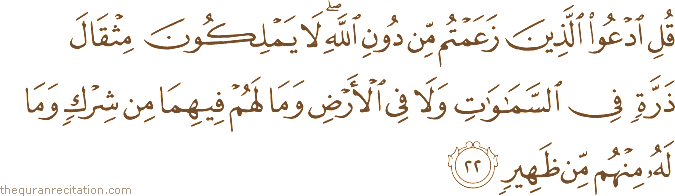 قُلِ ادْعُوا الَّذِينَ زَعَمْتُمْ مِنْ دُونِ اللَّهِ ۖ لَا يَمْلِكُونَ مِثْقَالَ ذَرَّةٍ فِي السَّمَاوَاتِ وَلَا فِي الْأَرْضِ وَمَا لَهُمْ فِيهِمَا مِنْ شِرْكٍ وَمَا لَهُ مِنْهُمْ مِنْ ظَهِيرٍ
