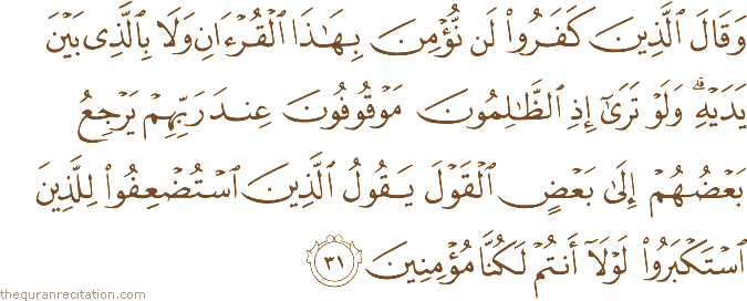 وَقَالَ الَّذِينَ كَفَرُوا لَنْ نُؤْمِنَ بِهَٰذَا الْقُرْآنِ وَلَا بِالَّذِي بَيْنَ يَدَيْهِ ۗ وَلَوْ تَرَىٰ إِذِ الظَّالِمُونَ مَوْقُوفُونَ عِنْدَ رَبِّهِمْ يَرْجِعُ بَعْضُهُمْ إِلَىٰ بَعْضٍ الْقَوْلَ يَقُولُ الَّذِينَ اسْتُضْعِفُوا لِلَّذِينَ اسْتَكْبَرُوا لَوْلَا أَنْتُمْ لَكُنَّا مُؤْمِنِينَ