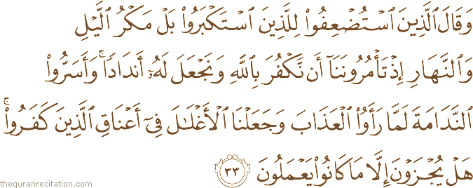 وَقَالَ الَّذِينَ اسْتُضْعِفُوا لِلَّذِينَ اسْتَكْبَرُوا بَلْ مَكْرُ اللَّيْلِ وَالنَّهَارِ إِذْ تَأْمُرُونَنَا أَنْ نَكْفُرَ بِاللَّهِ وَنَجْعَلَ لَهُ أَنْدَادًا ۚ وَأَسَرُّوا النَّدَامَةَ لَمَّا رَأَوُا الْعَذَابَ وَجَعَلْنَا الْأَغْلَالَ فِي أَعْنَاقِ الَّذِينَ كَفَرُوا ۚ هَلْ يُجْزَوْنَ إِلَّا مَا كَانُوا يَعْمَلُونَ