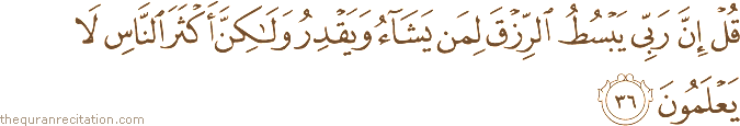 قُلْ إِنَّ رَبِّي يَبْسُطُ الرِّزْقَ لِمَنْ يَشَاءُ وَيَقْدِرُ وَلَٰكِنَّ أَكْثَرَ النَّاسِ لَا يَعْلَمُونَ
