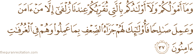 وَمَا أَمْوَالُكُمْ وَلَا أَوْلَادُكُمْ بِالَّتِي تُقَرِّبُكُمْ عِنْدَنَا زُلْفَىٰ إِلَّا مَنْ آمَنَ وَعَمِلَ صَالِحًا فَأُولَٰئِكَ لَهُمْ جَزَاءُ الضِّعْفِ بِمَا عَمِلُوا وَهُمْ فِي الْغُرُفَاتِ آمِنُونَ