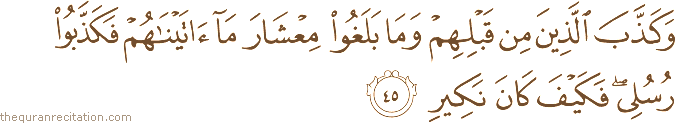 وَكَذَّبَ الَّذِينَ مِنْ قَبْلِهِمْ وَمَا بَلَغُوا مِعْشَارَ مَا آتَيْنَاهُمْ فَكَذَّبُوا رُسُلِي ۖ فَكَيْفَ كَانَ نَكِيرِ